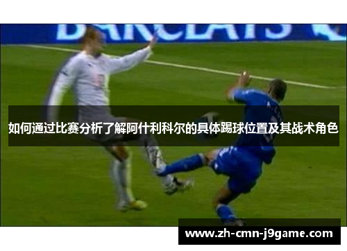 如何通过比赛分析了解阿什利科尔的具体踢球位置及其战术角色 如何通过比赛分析了解阿什利科尔的具体踢球位置及其战术角色