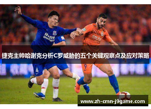 捷克主帅哈谢克分析C罗威胁的五个关键观察点及应对策略 捷克主帅哈谢克分析C罗威胁的五个关键观察点及应对策略