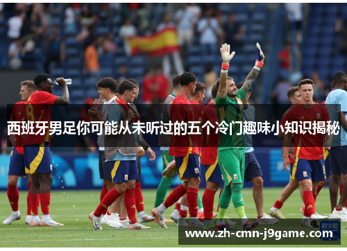 西班牙男足你可能从未听过的五个冷门趣味小知识揭秘 西班牙男足你可能从未听过的五个冷门趣味小知识揭秘