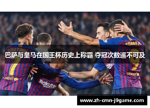 巴萨与皇马在国王杯历史上称霸 夺冠次数遥不可及 巴萨与皇马在国王杯历史上称霸 夺冠次数遥不可及