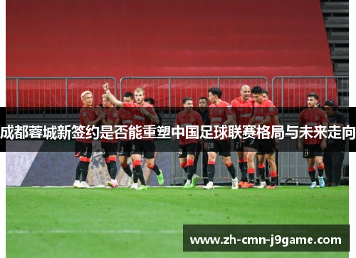 成都蓉城新签约是否能重塑中国足球联赛格局与未来走向 成都蓉城新签约是否能重塑中国足球联赛格局与未来走向
