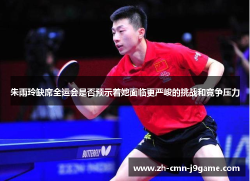 朱雨玲缺席全运会是否预示着她面临更严峻的挑战和竞争压力