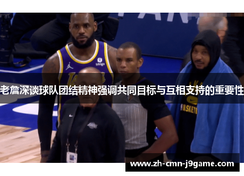 老詹深谈球队团结精神强调共同目标与互相支持的重要性