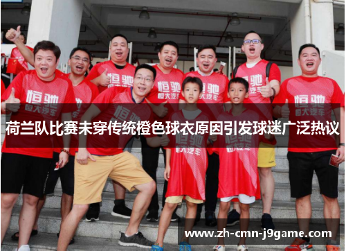 荷兰队比赛未穿传统橙色球衣原因引发球迷广泛热议 荷兰队比赛未穿传统橙色球衣原因引发球迷广泛热议