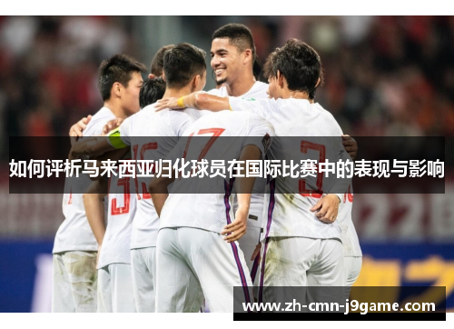 如何评析马来西亚归化球员在国际比赛中的表现与影响 如何评析马来西亚归化球员在国际比赛中的表现与影响