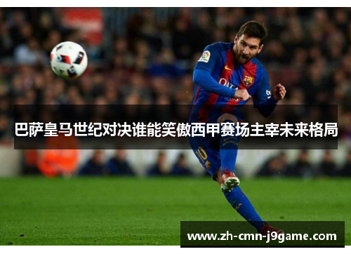 巴萨皇马世纪对决谁能笑傲西甲赛场主宰未来格局