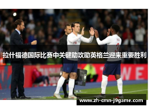 拉什福德国际比赛中关键助攻助英格兰迎来重要胜利