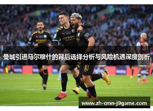 曼城引进马尔穆什的背后选择分析与风险机遇深度剖析